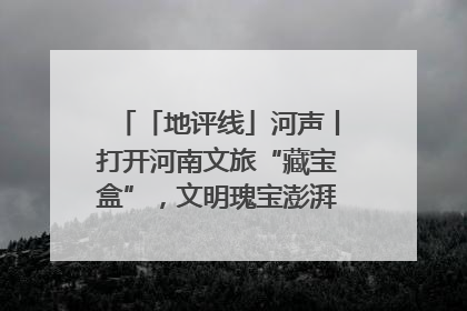 「地评线」河声丨打开河南文旅“藏宝盒”，文明瑰宝澎湃发展“豫动能”