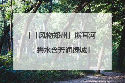 「风物郑州」熊耳河：碧水含芳润绿城