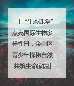 “生态课堂”点亮国际生物多样性日：金山区青少年探秘自然共筑生命家园