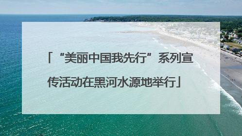 “美丽中国我先行”系列宣传活动在黑河水源地举行