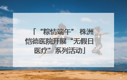 “粽情端午” 株洲恺德医院开展“无假日医疗”系列活动