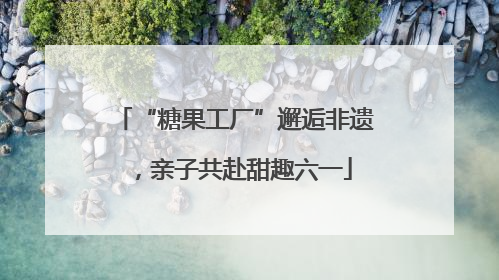 “糖果工厂”邂逅非遗，亲子共赴甜趣六一