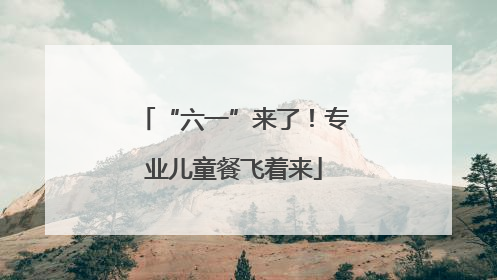 “六一”来了！专业儿童餐飞着来