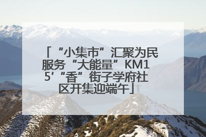 “小集市”汇聚为民服务“大能量”KM15′“香”街子学府社区开集迎端午