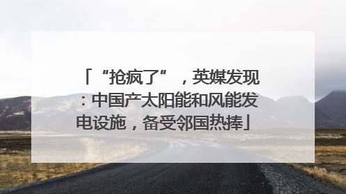 “抢疯了”，英媒发现：中国产太阳能和风能发电设施，备受邻国热捧