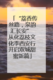 “荔香传丝路，泉韵汇长安” 从化荔枝文化季西安行开启双城甜蜜新篇