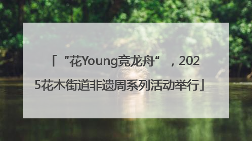 “花Young竞龙舟”，2025花木街道非遗周系列活动举行