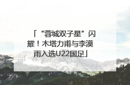 “蓉城双子星”闪耀！木塔力甫与李漠雨入选U22国足