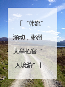 “韩流”涌动，郴州大举拓客“入境游”