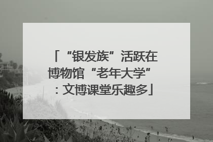 “银发族”活跃在博物馆“老年大学”：文博课堂乐趣多