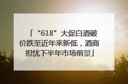 “618”大促白酒破价跌至近年来新低，酒商担忧下半年市场前景