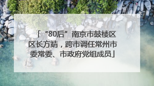 “80后”南京市鼓楼区区长方靖，跨市调任常州市委常委、市政府党组成员