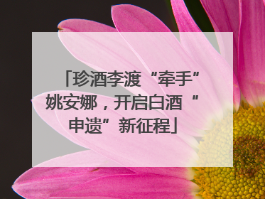 珍酒李渡“牵手”姚安娜，开启白酒“申遗”新征程