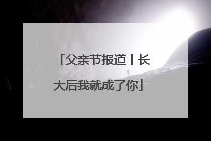 父亲节报道丨长大后我就成了你