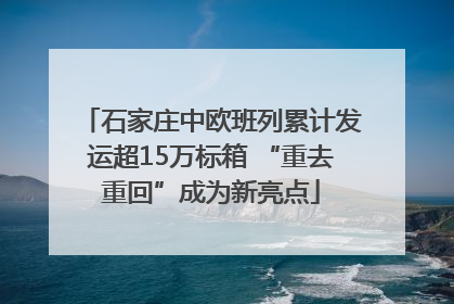 石家庄中欧班列累计发运超15万标箱 “重去重回”成为新亮点