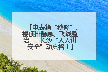 电表箱“秒修”、楼顶排隐患、飞线整治……长沙“人人讲安全”动真格！
