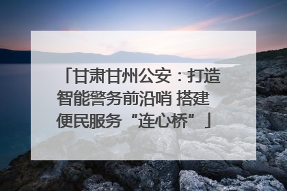 甘肃甘州公安：打造智能警务前沿哨 搭建便民服务“连心桥”