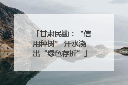 甘肃民勤：“信用种树” 汗水浇出“绿色存折”