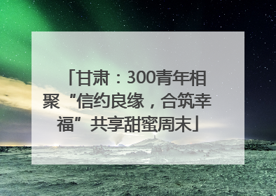 甘肃：300青年相聚“信约良缘，合筑幸福”共享甜蜜周末