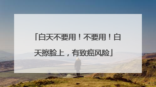 白天不要用！不要用！白天擦脸上，有致癌风险