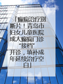 癫痫治疗别断片！青岛市妇女儿童医院成人癫痫门诊 “接档” 开诊，填补成年延续治疗空白