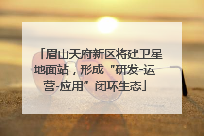 眉山天府新区将建卫星地面站，形成“研发-运营-应用”闭环生态