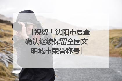 祝贺！沈阳市复查确认继续保留全国文明城市荣誉称号