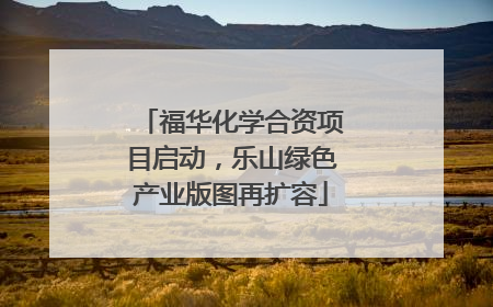 福华化学合资项目启动，乐山绿色产业版图再扩容