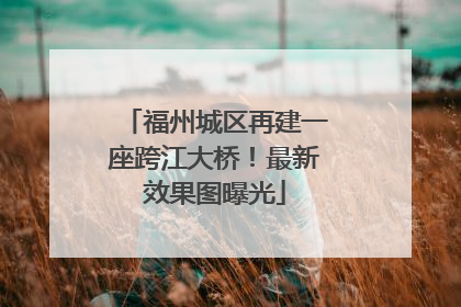 福州城区再建一座跨江大桥！最新效果图曝光