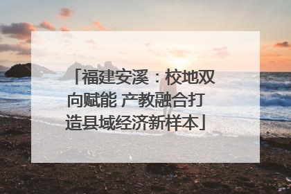 福建安溪：校地双向赋能 产教融合打造县域经济新样本