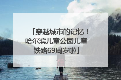 穿越城市的记忆！哈尔滨儿童公园儿童铁路69周岁啦