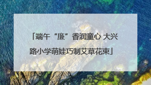 端午“廉”香润童心 大兴路小学萌娃巧制艾草花束