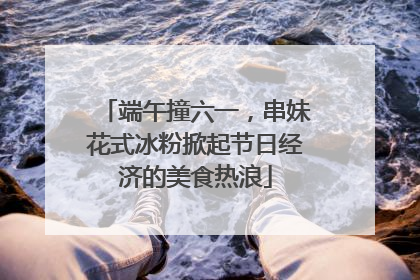 端午撞六一，串妹花式冰粉掀起节日经济的美食热浪