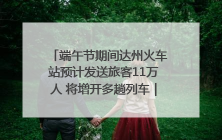 端午节期间达州火车站预计发送旅客11万人 将增开多趟列车｜网络中国节·端午