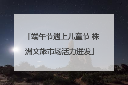 端午节遇上儿童节 株洲文旅市场活力迸发