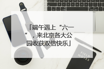 端午遇上“六一”，来北京各大公园收获双倍快乐