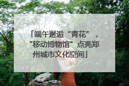 端午邂逅“青花”，“移动博物馆”点亮郑州城市文化空间
