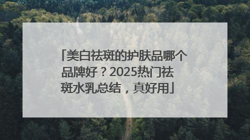 美白祛斑的护肤品哪个品牌好？2025热门祛斑水乳总结，真好用