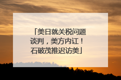 美日就关税问题谈判，美方内讧！石破茂推迟访美
