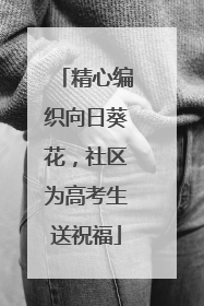精心编织向日葵花，社区为高考生送祝福