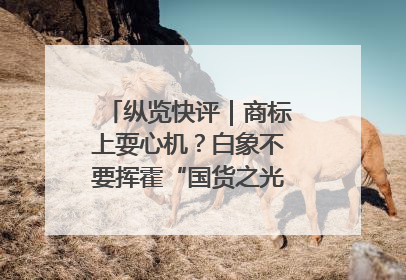 纵览快评｜商标上耍心机？白象不要挥霍“国货之光”的公信力