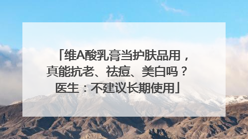 维A酸乳膏当护肤品用，真能抗老、祛痘、美白吗？医生：不建议长期使用