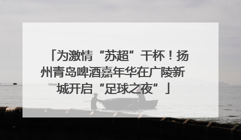 为激情“苏超”干杯！扬州青岛啤酒嘉年华在广陵新城开启“足球之夜”