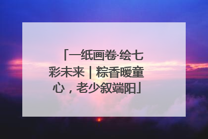 一纸画卷·绘七彩未来｜粽香暖童心，老少叙端阳