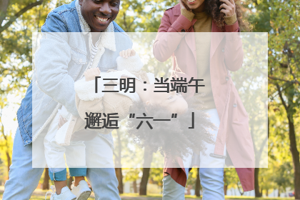 三明：当端午邂逅“六一”