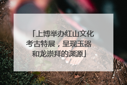 上博举办红山文化考古特展，呈现玉器和龙崇拜的渊源