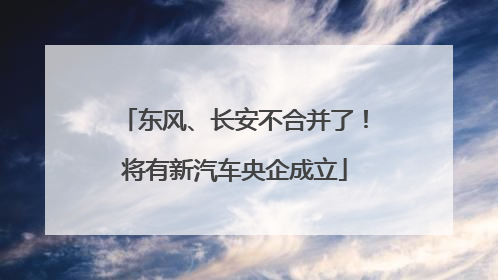 东风、长安不合并了！将有新汽车央企成立