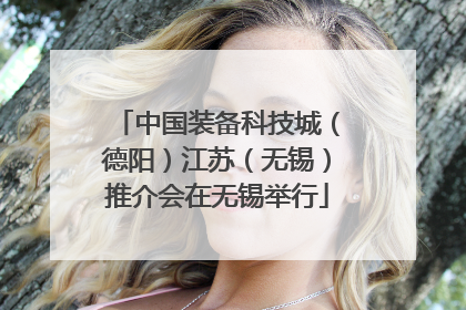中国装备科技城（德阳）江苏（无锡）推介会在无锡举行