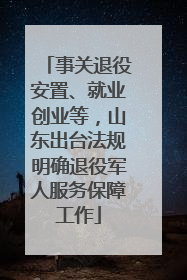 事关退役安置、就业创业等，山东出台法规明确退役军人服务保障工作