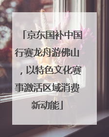 京东国补中国行赛龙舟游佛山，以特色文化赛事激活区域消费新动能